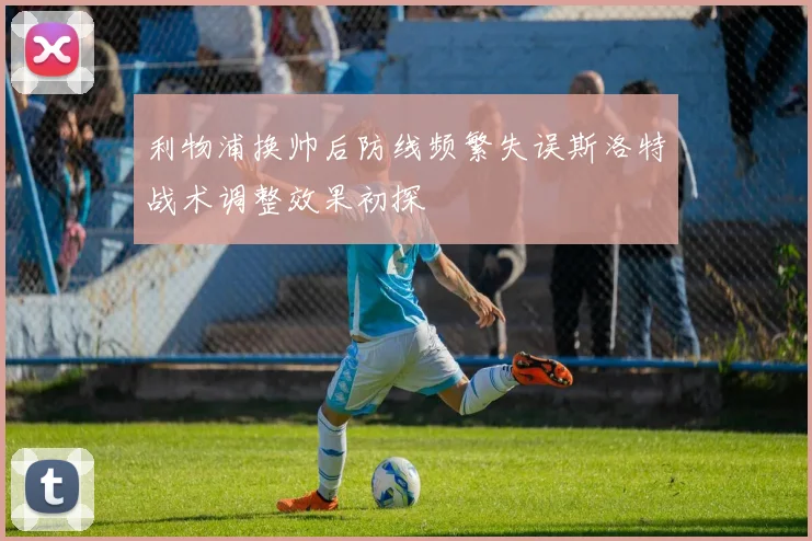 利物浦换帅后防线频繁失误斯洛特战术调整效果初探