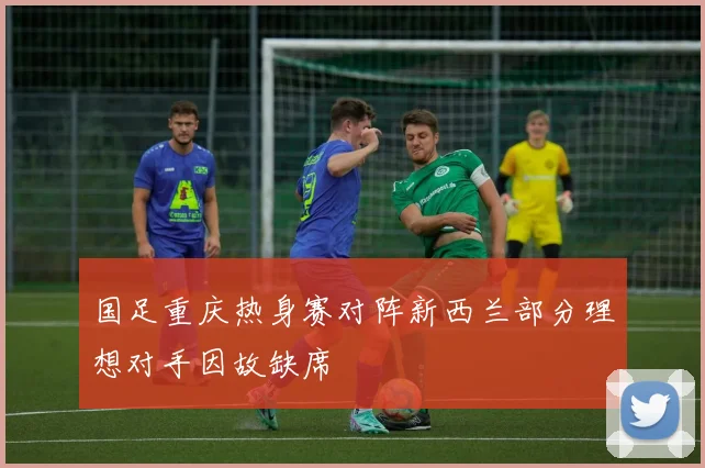 国足重庆热身赛对阵新西兰部分理想对手因故缺席