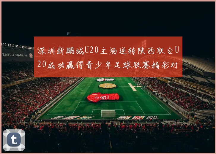 深圳新鹏城U20主场逆转陕西联合U20成功赢得青少年足球联赛精彩对决