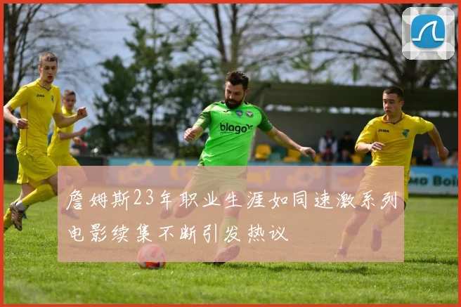 詹姆斯23年职业生涯如同速激系列电影续集不断引发热议