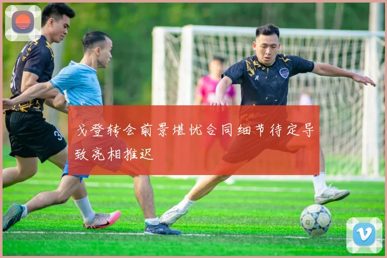 戈登转会前景堪忧合同细节待定导致亮相推迟