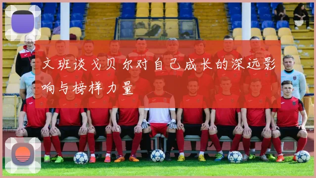 文班谈戈贝尔对自己成长的深远影响与榜样力量