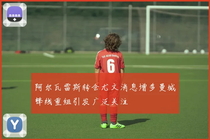 阿尔瓦雷斯转会尤文消息增多曼城锋线重组引发广泛关注