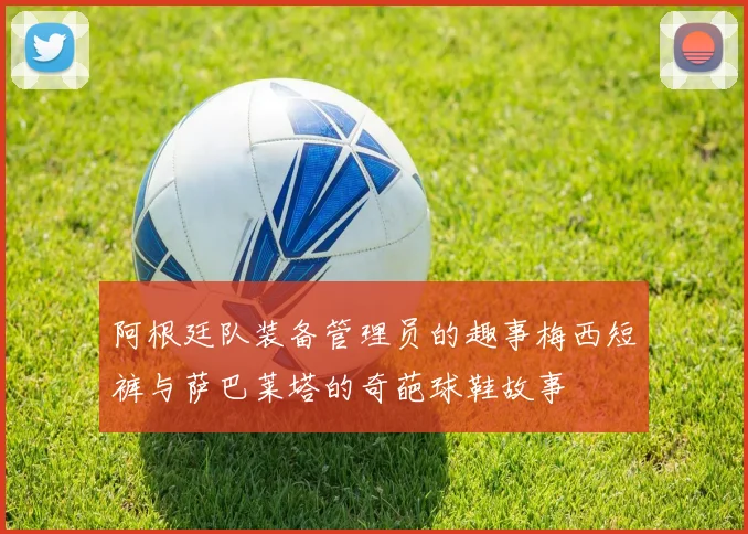 阿根廷队装备管理员的趣事梅西短裤与萨巴莱塔的奇葩球鞋故事