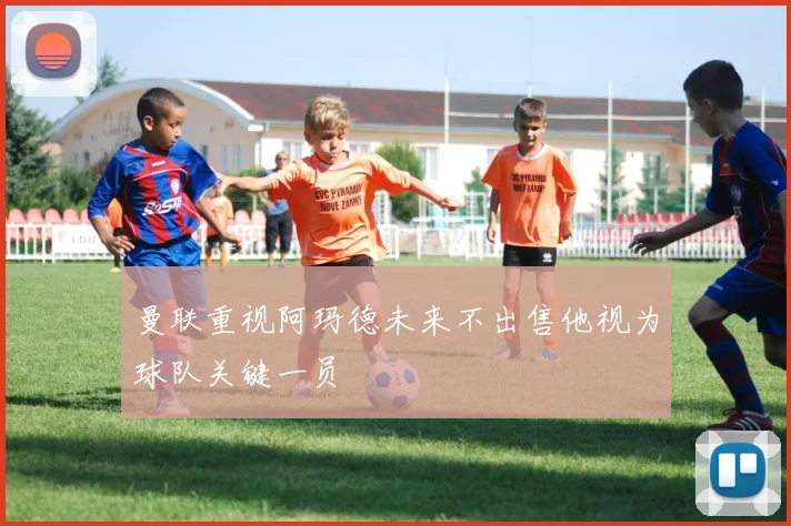 曼联重视阿玛德未来不出售他视为球队关键一员