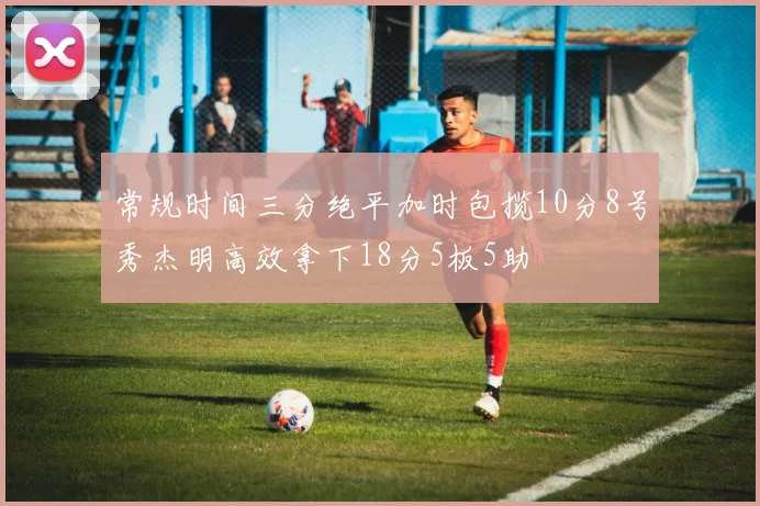 常规时间三分绝平加时包揽10分8号秀杰明高效拿下18分5板5助
