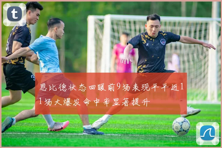 恩比德状态回暖前9场表现平平近11场大爆发命中率显著提升