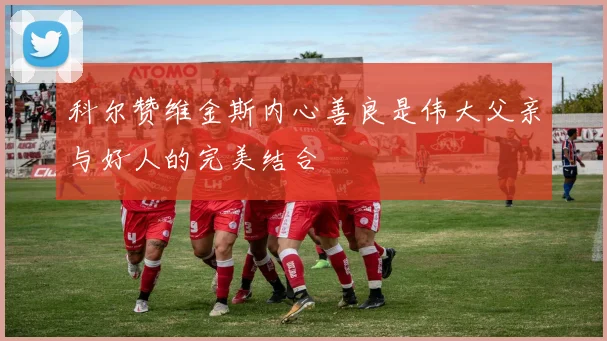 科尔赞维金斯内心善良是伟大父亲与好人的完美结合