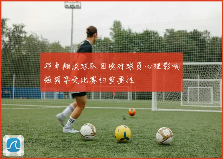 邓卓翔谈球队困境对球员心理影响强调享受比赛的重要性
