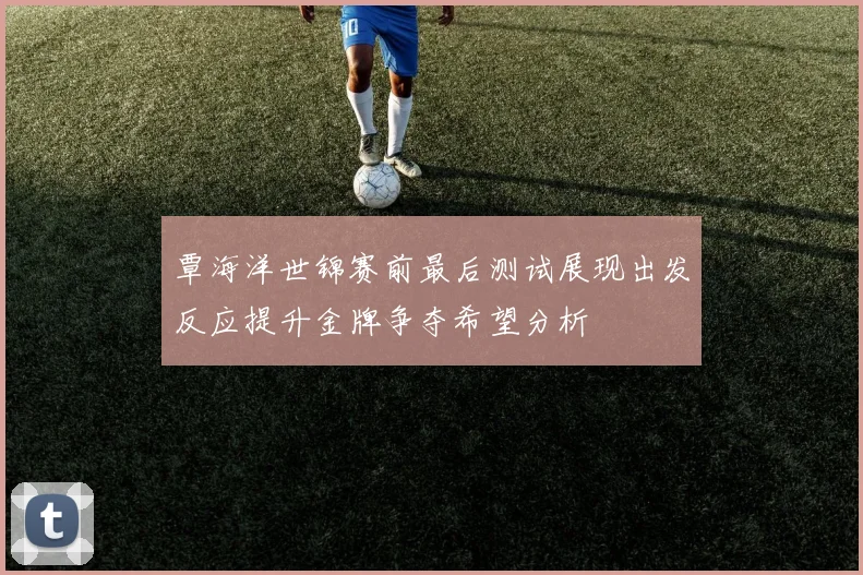 覃海洋世锦赛前最后测试展现出发反应提升金牌争夺希望分析