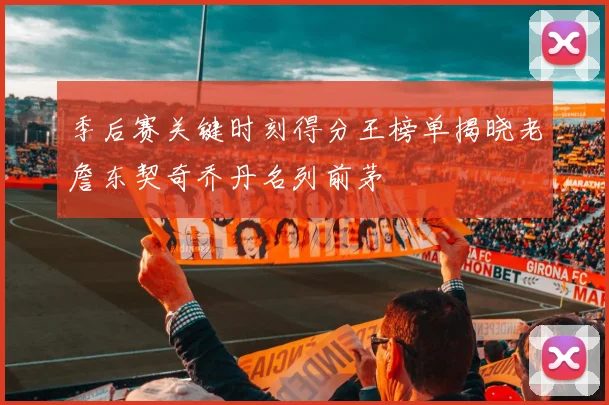 季后赛关键时刻得分王榜单揭晓老詹东契奇乔丹名列前茅
