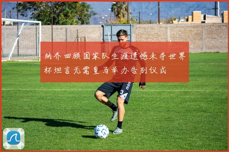 纳乔回顾国家队生涯遗憾未夺世界杯坦言无需皇马举办告别仪式