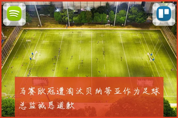 马赛欧冠遭淘汰贝纳蒂亚作为足球总监诚恳道歉
