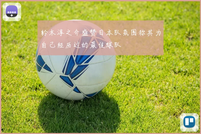 铃木淳之介盛赞日本队氛围称其为自己经历过的最佳球队