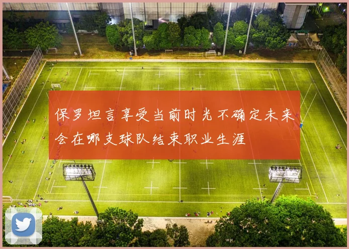 保罗坦言享受当前时光不确定未来会在哪支球队结束职业生涯