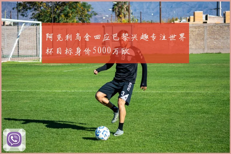 阿克利乌舍回应巴黎兴趣专注世界杯目标身价5000万欧