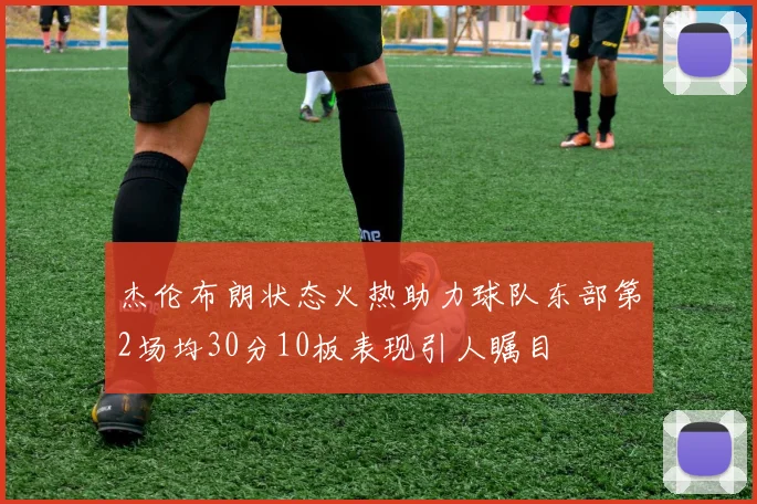 杰伦布朗状态火热助力球队东部第2场均30分10板表现引人瞩目