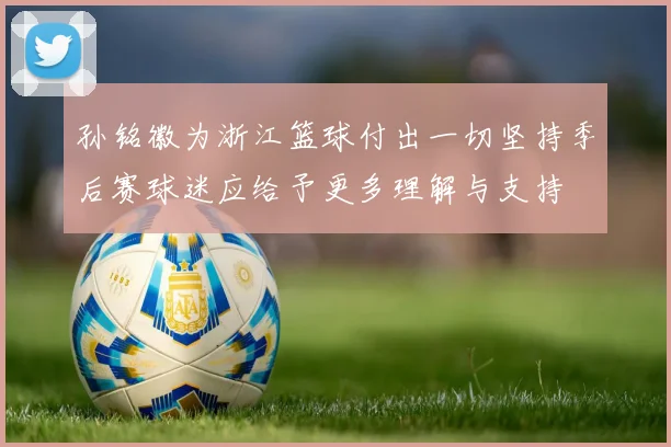 孙铭徽为浙江篮球付出一切坚持季后赛球迷应给予更多理解与支持