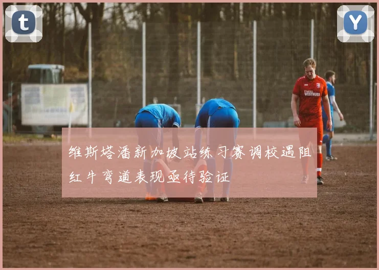 维斯塔潘新加坡站练习赛调校遇阻红牛弯道表现亟待验证