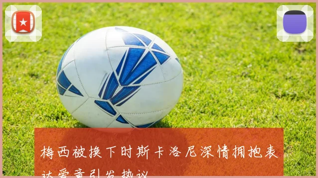 梅西被换下时斯卡洛尼深情拥抱表达爱意引发热议
