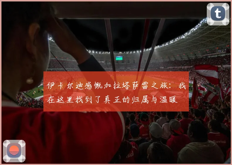 伊卡尔迪感慨加拉塔萨雷之旅：我在这里找到了真正的归属与温暖