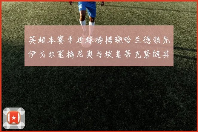 英超本赛季进球榜揭晓哈兰德领先伊戈尔塞梅尼奥与埃基蒂克紧随其后