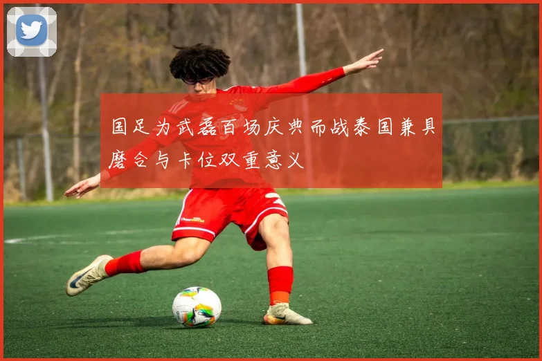 国足为武磊百场庆典而战泰国兼具磨合与卡位双重意义