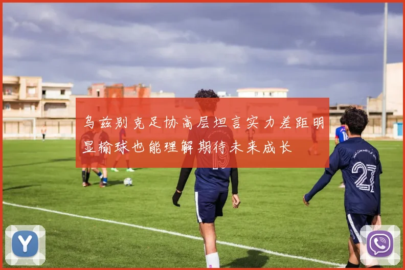 乌兹别克足协高层坦言实力差距明显输球也能理解期待未来成长