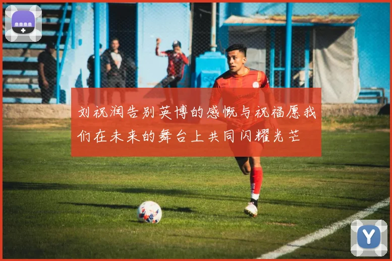 刘祝润告别英博的感慨与祝福愿我们在未来的舞台上共同闪耀光芒