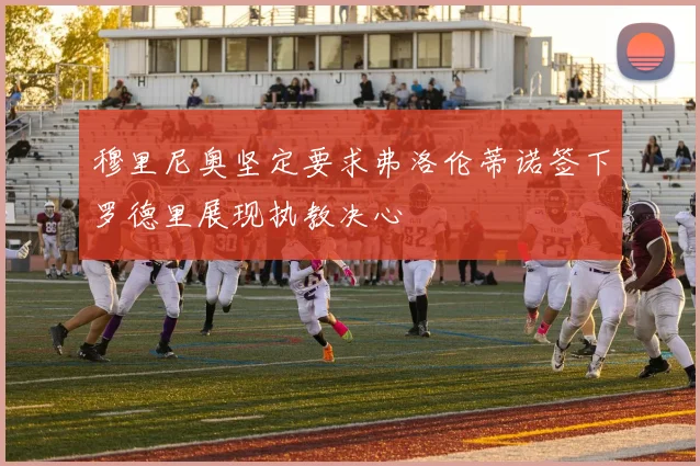 穆里尼奥坚定要求弗洛伦蒂诺签下罗德里展现执教决心